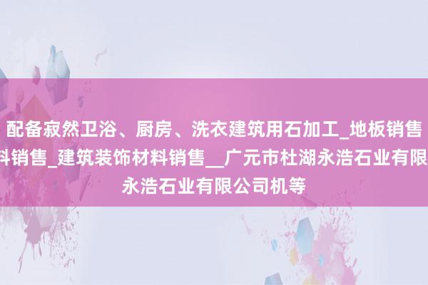 配备寂然卫浴、厨房、洗衣建筑用石加工_地板销售_建筑材料销售_建筑装饰材料销售__广元市杜湖永浩石业有限公司机等
