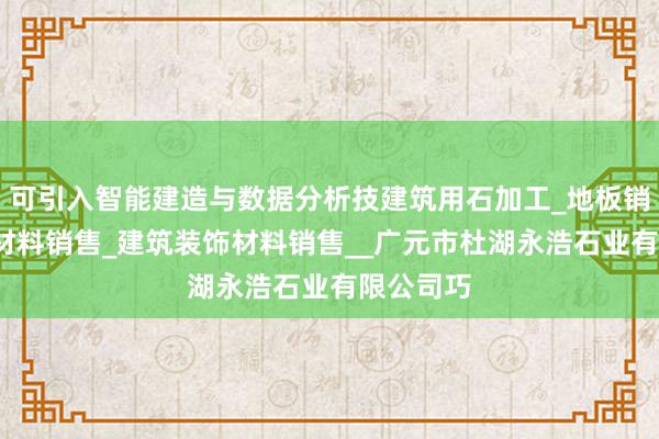 可引入智能建造与数据分析技建筑用石加工_地板销售_建筑材料销售_建筑装饰材料销售__广元市杜湖永浩石业有限公司巧